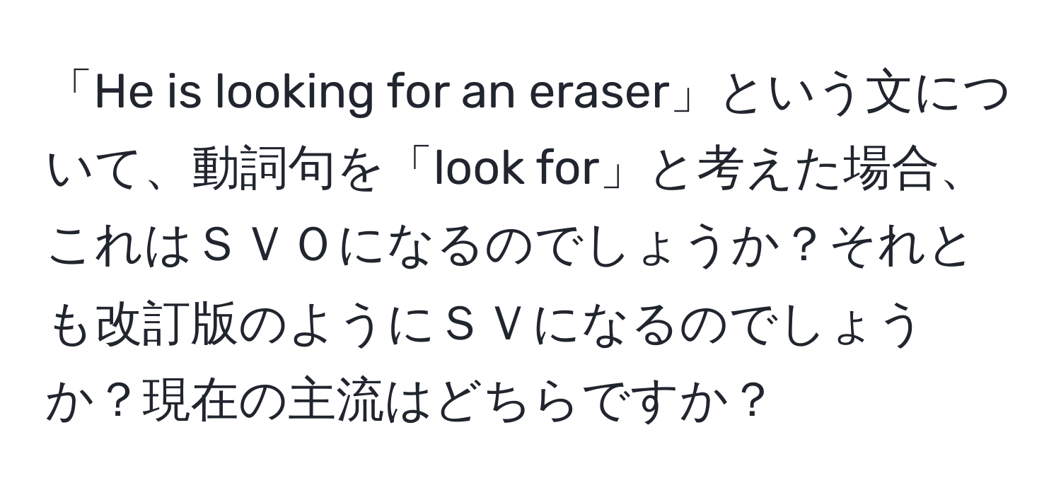 「He is looking for an eraser」という文について、動詞句を「look for」と考えた場合、これはＳＶＯになるのでしょうか？それとも改訂版のようにＳＶになるのでしょうか？現在の主流はどちらですか？