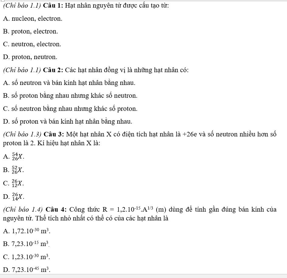 (Chi báo 1.1) Câu 1: Hạt nhân nguyên tử được cấu tạo từ:
A. nucleon, electron.
B. proton, electron.
C. neutron, electron.
D. proton, neutron.
(Chỉ báo 1.1) Câu 2: Các hạt nhân đồng vị là những hạt nhân có:
A. số neutron và bán kính hạt nhân bằng nhau.
B. số proton bằng nhau nhưng khác số neutron.
C. số neutron bằng nhau nhưng khác số proton.
D. số proton và bán kính hạt nhân bằng nhau.
(Chi báo 1.3) Câu 3: Một hạt nhân X có điện tích hạt nhân là +26e và số neutron nhiều hơn số
proton là 2. Kí hiệu hạt nhân X là:
A. _(26)^(54)X.
B. _(26)^(52)X.
C. _(12)^(26)X.
D. _(14)^(26)X. 
(Chỉ báo 1.4) Câu 4: Công thức R=1,2.10^(-15).A^(1/3)(m) dùng đề tính gần đúng bán kính của
nguyên tử. Thể tích nhỏ nhất có thể có của các hạt nhân là
A. 1,72.10^(-30)m^3.
B. 7,23.10^(-15)m^3.
C. 1,23.10^(-30)m^3.
D. 7,23.10^(-45)m^3.