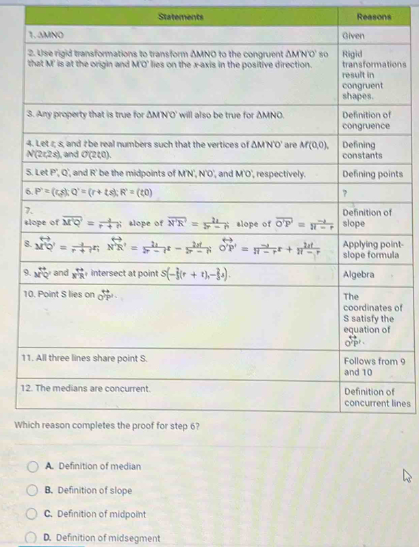 Statements Reasons
1. ΔMNO Given
2. Use rigid transformations to transform ΔMNO to the congruent △ MN'O' so Rigid
that M' is at the origin and M'O' lies on the x-axis in the positive direction. transformations
result in
congruent
shapes.
3. Any property that is true for △ MNO' will also be true for △ MNO Definition of
congruence
4. Let r; s, and # be real numbers such that the vertices of △ MN'O' are M(0,0), Defining
N(2t,2s) and O(2t,0). constants
5.LetP',Q', and R' be the midpoints of M'N', N'O', and M'O', respectively. Defining points
6. P'=(r,=(r,s);Q^,=(r+ts);R) ?
7.
Definition of
slope of overline M'Q'= 1/r+r  slope of overline N'R'= 2lambda /2r-h  slope of overline O'P'= (-lambda )/π -r  slope
Applying point-
8. beginarrayr rightarrow  M'= (-1)/r+r r;vector N'R'= 2lambda /2r-r r- 2d/2r-r ;vector O'P'= (-1)/π -r r+ 2d/π -r  slope formula
9. beginarrayr rightarrow  Mendarray PQ' and x^(overleftrightarrow n) intersect at point S(- 2/3 (r+t),- 2/3 s). Algebra
10. Point S lies on Ooverleftrightarrow P^((overleftrightarrow P))^,· The
coordinates of
S satisfy the
equation of
o'pr .
11. All three lines share point S. Follows from 9
and 10
12. The medians are concurrent. Definition of
concurrent lines
Which reason completes the proof for step 6?
A. Definition of median
B. Definition of slope
C. Definition of midpoint
D. Definition of midsegment