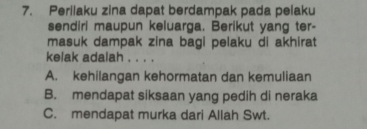 Perilaku zina dapat berdampak pada pelaku
sendiri maupun keluarga. Berikut yang ter-
masuk dampak zina bagi pelaku di akhirat
kelak adalah . . . .
A. kehilangan kehormatan dan kemuliaan
B. mendapat siksaan yang pedih di neraka
C. mendapat murka dari Allah Swt.