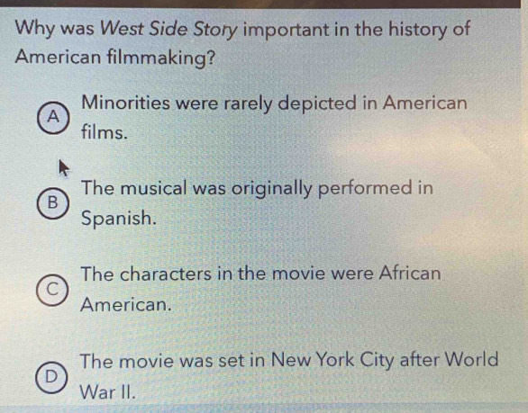 Why was West Side Story important in the history of
American filmmaking?
Minorities were rarely depicted in American
A
films.
The musical was originally performed in
B
Spanish.
The characters in the movie were African
C
American.
The movie was set in New York City after World
D
War II.