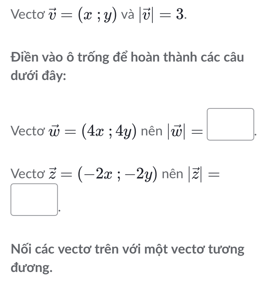 Vecto vector v=(x;y) và |vector v|=3. 
Điền vào ô trống để hoàn thành các câu 
dưới đây: 
Vecto vector w=(4x;4y) nên |vector w|=□. 
Vecto vector z=(-2x;-2y) nên |vector z|=
(-3,4)
Nối các vectơ trên với một vectơ tương 
đương.