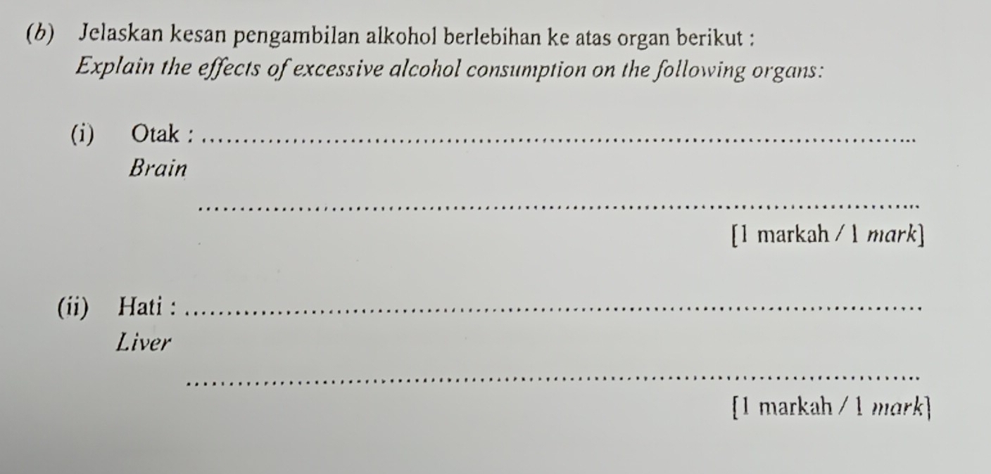 Jelaskan kesan pengambilan alkohol berlebihan ke atas organ berikut : 
Explain the effects of excessive alcohol consumption on the following organs: 
(i) Otak :_ 
Brain 
_ 
[1 markah / 1 mark] 
(ii) Hati :_ 
Liver 
_ 
[1 markah / 1 mark]