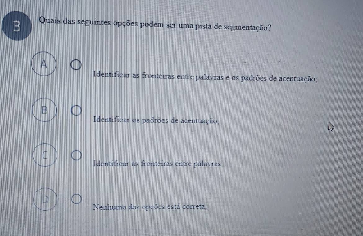 Quais das seguintes opções podem ser uma pista de segmentação?
Identificar as fronteiras entre palavras e os padrões de acentuação;
Identificar os padrões de acentuação;
Identificar as fronteiras entre palavras;
D
Nenhuma das opções está correta;