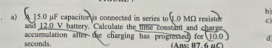 15.0 μF capacitor is connected in series to 1.0 MΩ resistor c) 
and 12.0 V battery. Calculate the time constant and charge, 
accumulation after the charging has progressed for 10.0 d
seconds. (Ans: 87. 6μC)