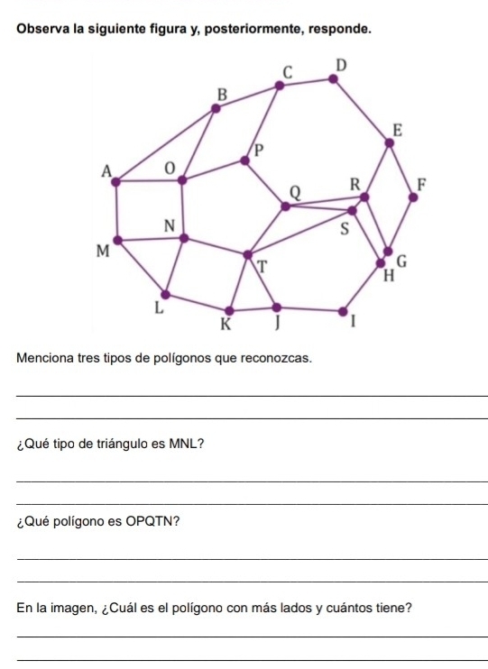 Observa la siguiente figura y, posteriormente, responde. 
Menciona tres tipos de polígonos que reconozcas. 
_ 
_ 
¿Qué tipo de triángulo es MNL? 
_ 
_ 
¿Qué polígono es OPQTN? 
_ 
_ 
En la imagen, ¿Cuál es el polígono con más lados y cuántos tiene? 
_ 
_