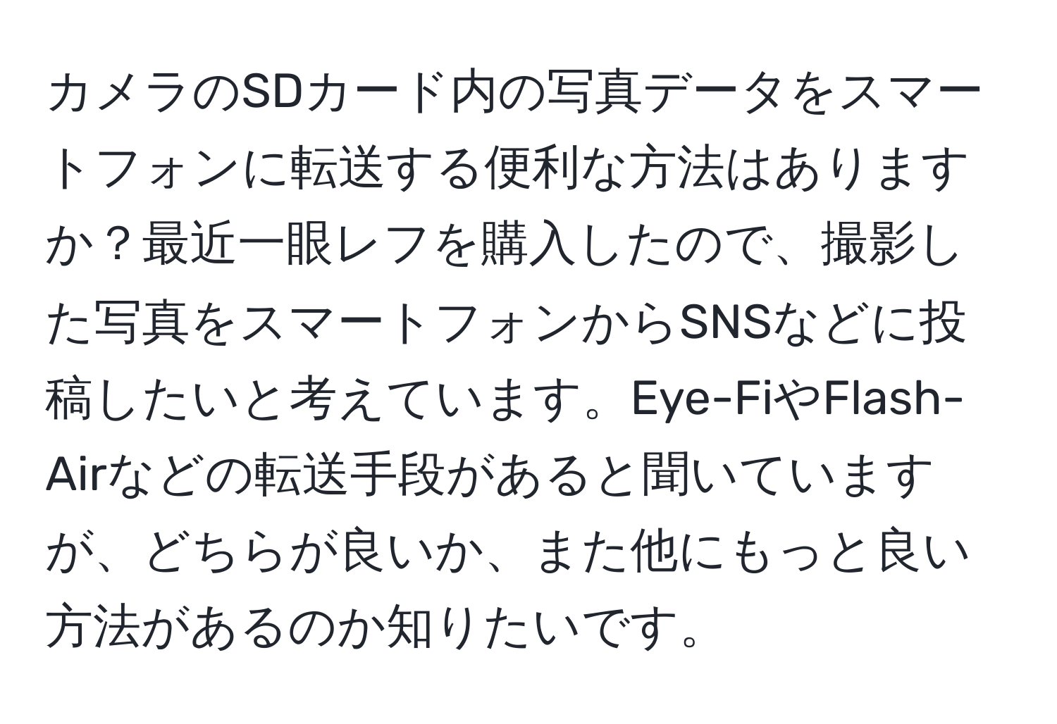 カメラのSDカード内の写真データをスマートフォンに転送する便利な方法はありますか？最近一眼レフを購入したので、撮影した写真をスマートフォンからSNSなどに投稿したいと考えています。Eye-FiやFlash-Airなどの転送手段があると聞いていますが、どちらが良いか、また他にもっと良い方法があるのか知りたいです。