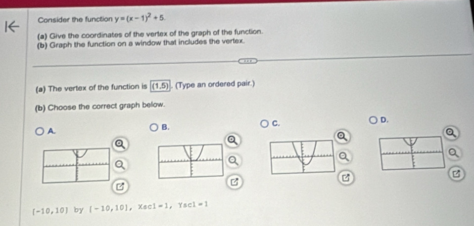 Consider the function y=(x-1)^2+5. 
(a) Give the coordinates of the vertex of the graph of the function. 
(b) Graph the function on a window that includes the vertex. 
(a) The vertex of the function is (1,5). (Type an ordered pair.) 
(b) Choose the correct graph below. 
A. 
B. 
C. 
D. 
Q
[-10,10] by [-10,10] ， Xsc 1=1 ， Ysc 1=1