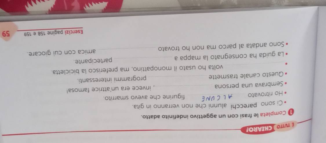 É TuTTO )CHIARO! 
Completa le frasi con un aggettivo indefinito adatto. 
Ci sono parecchi alunni che non verranno in gita. 
Ho ritrovato _figurine che avevo smarrito. 
Sembrava una persona _invece era un'attrice famosa! 
Questo canale trasmette _programmi interessanti. 
_ 
volta ho usato il monopattino, ma preferisco la bicicletta. 
La guida ha consegnato la mappa a _partecipante. 
Sono andata al parco ma non ho trovato _amica con cui giocare. 
Esercizi pagine 158 e 159 59