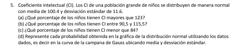 Coeficiente intelectual (CI). Los CI de una población grande de niños se distribuyen de manera normal 
con media de 100.4 y desviación estándar de 11.6. 
(a) ¿Qué porcentaje de los niños tienen CI mayores que 123? 
(b) ¿Qué porcentaje de los niños tienen CI entre 90, 5 γ 115,5? 
(c) ¿Qué porcentaje de los niños tienen CI menor que 84? 
(d) Represente cada probabilidad obtenida en la gráfica de la distribución normal utilizando los datos 
dados, es decir en la curva de la campana de Gauss ubicando media y desviación estándar.