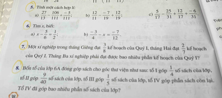 10 24 
5. Tính một cách hợp lí: 
a)  27/13 - 106/111 + (-5)/111 ; b)  12/11 - (-7)/19 + 12/19 ; c)  5/17 - 25/31 + 12/17 + (-6)/31 . 
Trên 
6. Tìm x, biết: 
ph 
a) x- 5/6 = 1/2 ; b)  (-3)/4 -x= (-7)/12 . 
C 
7. Một xí nghiệp trong tháng Giêng đạt  3/8  kế hoạch của Quý I, tháng Hai đạt  2/7  kế hoạch 
của Quý I. Tháng Ba xí nghiệp phải đạt được bao nhiêu phần kế hoạch của Quý I? 
8. Bốn tổ của lớp 6A đóng góp sách cho góc thư viện như sau: tổ I góp  1/4  số sách của lớp, 
tổ II góp  9/40  số sách của lớp, tổ III góp  1/5  số sách của lớp, tổ IV góp phần sách còn lại. 
Tổ IV đã góp bao nhiêu phần số sách của lớp? 
38