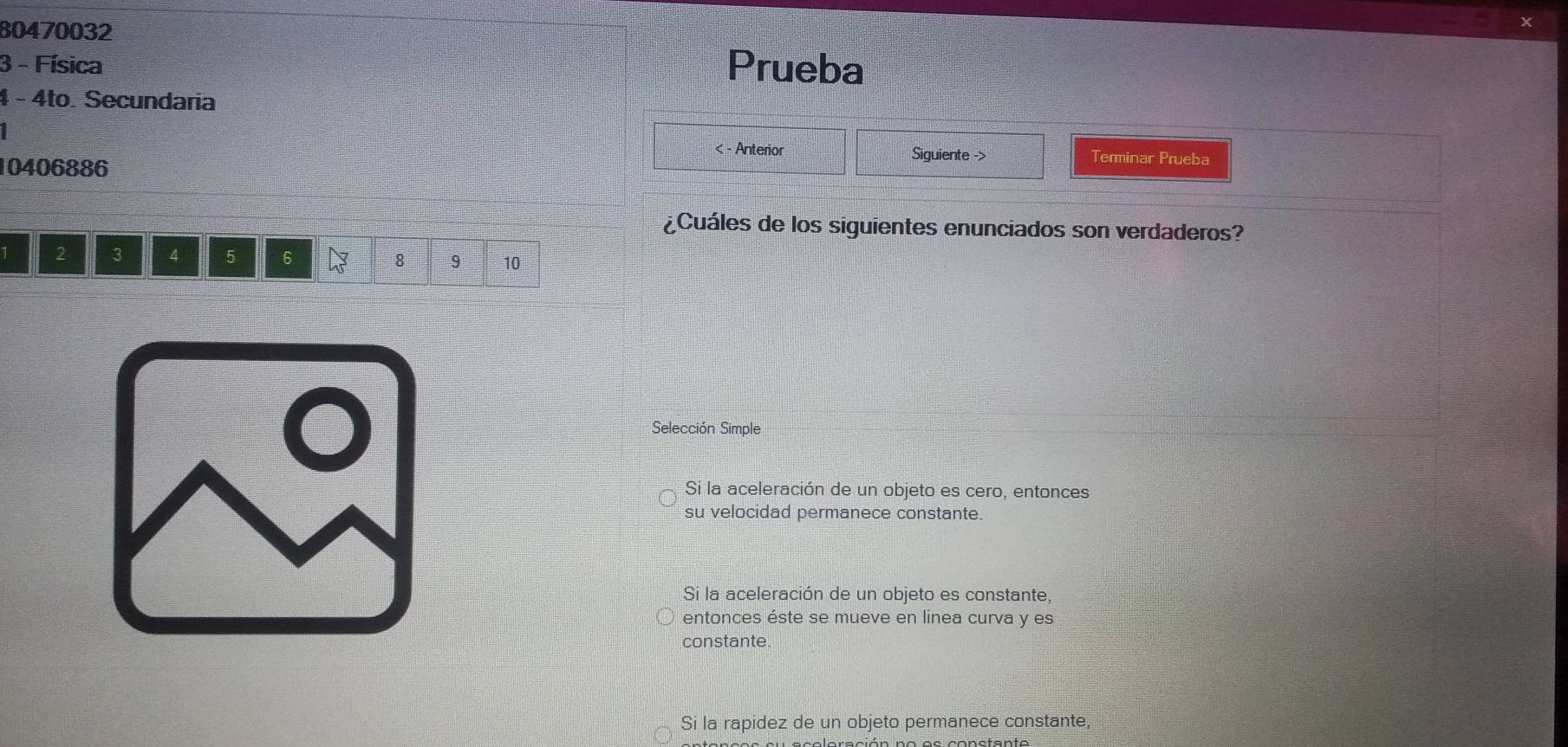 80470032
X
3 - Física Prueba
4 - 4to. Secundaria
< - Anterior Siguiente -> Terminar Prueba
10406886
¿Cuáles de los siguientes enunciados son verdaderos?
1 2 3 4 5 6 8 9 10
Selección Simple
Si la aceleración de un objeto es cero, entonces
su velocidad permanece constante.
Si la aceleración de un objeto es constante,
entonces éste se mueve en linea curva y es
constante.
Si la rapidez de un objeto permanece constante,