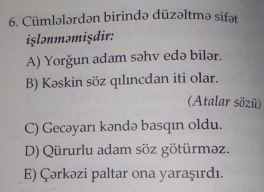 Cümlələrdən birində düzəltmə sifət
islnməmişdir:
A) Yorğun adam səhv edə bilər.
B) Kəskin söz qılıncdan iti olar.
(Atalar sözü)
C) Gecəyarı kəndə basqın oldu.
D) Qürurlu adam söz götürməz.
E) Çərkəzi paltar ona yaraşırdı.