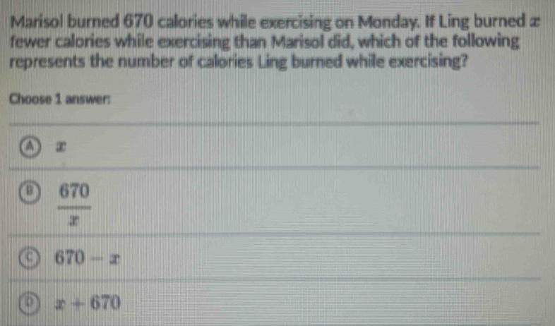 Marisol burned 670 calories while exercising on Monday. If Ling burned æ
fewer calories while exercising than Marisol did, which of the following
represents the number of calories Ling burned while exercising?
Choose 1 answer:
A e
o  670/x 
670-x
x+670