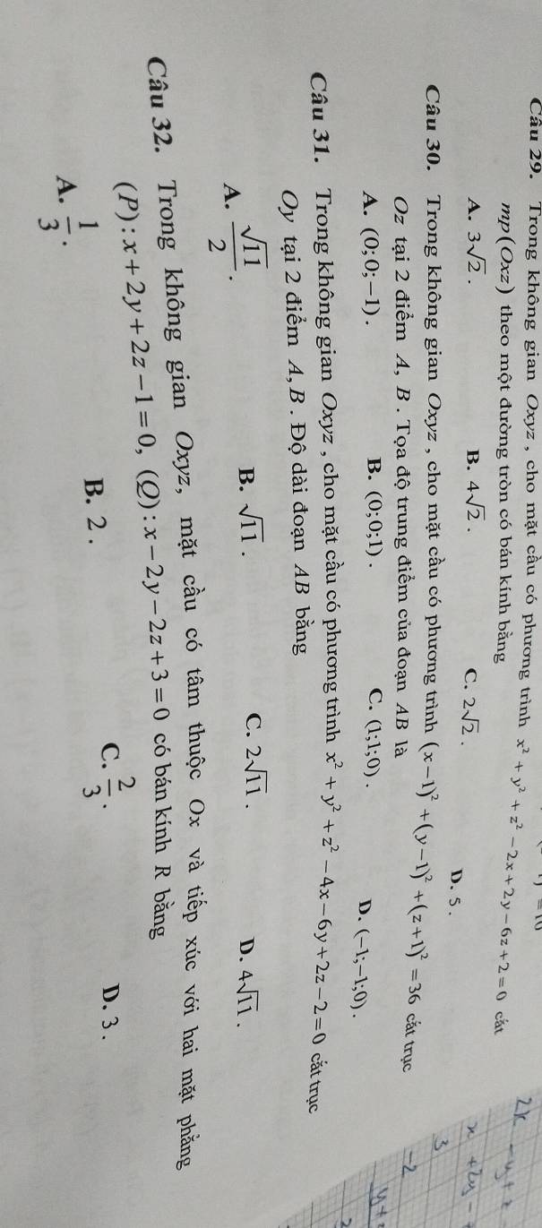 Cầu 29. Trong không gian Oxyz , cho mặt cầu có phương trình x^2+y^2+z^2-2x+2y-6z+2=0 cắt
mp(Oxz) theo một đường tròn có bán kính bằng
A. 3sqrt(2). B. 4sqrt(2). C. 2sqrt(2).
D. 5 .
Câu 30. Trong không gian Oxyz , cho mặt cầu có phương trình (x-1)^2+(y-1)^2+(z+1)^2=36 cắt trục
Oz tại 2 điểm A, B . Tọa độ trung điểm của đoạn AB là
A. (0;0;-1). B. (0;0;1). C. (1;1;0).
D. (-1;-1;0). 
Câu 31. Trong không gian Oxyz , cho mặt cầu có phương trình x^2+y^2+z^2-4x-6y+2z-2=0 cắt trục
Oy tại 2 điểm A, B . Độ dài đoạn AB bằng
A.  sqrt(11)/2 .
B. sqrt(11). C. 2sqrt(11).
D. 4sqrt(11). 
Câu 32. Trong không gian Oxyz, mặt cầu có tâm thuộc Ox và tiếp xúc với hai mặt phẳng
(P): x+2y+2z-1=0 ,(Q): x-2y-2z+3=0 có bán kính R bằng
C. D. 3.
B. 2 .  2/3 .
A.  1/3 .