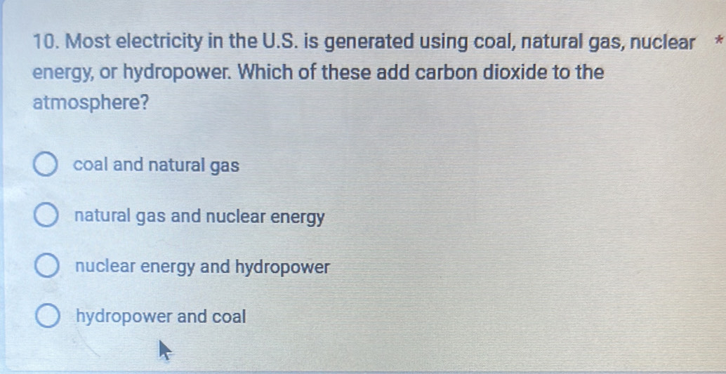 Most electricity in the U.S. is generated using coal, natural gas, nuclear *
energy, or hydropower. Which of these add carbon dioxide to the
atmosphere?
coal and natural gas
natural gas and nuclear energy
nuclear energy and hydropower
hydropower and coal