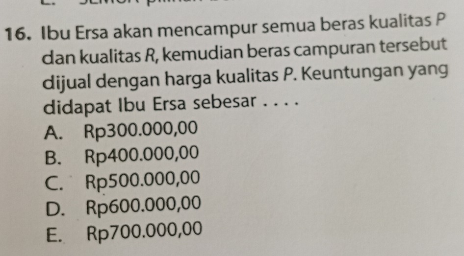 Ibu Ersa akan mencampur semua beras kualitas P
dan kualitas R, kemudian beras campuran tersebut
dijual dengan harga kualitas P. Keuntungan yang
didapat Ibu Ersa sebesar . . . .
A. Rp300.000,00
B. Rp400.000,00
C. Rp500.000,00
D. Rp600.000,00
E. Rp700.000,00