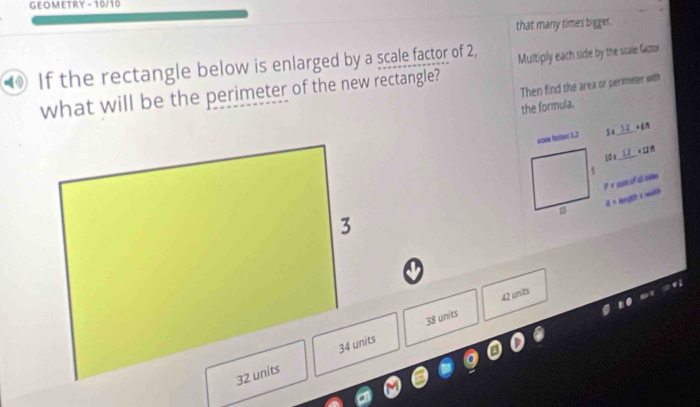 GEOMETRY - 10/10
that many times bigger.
If the rectangle below is enlarged by a scale factor of 2, Multiply each side by the scale factor
Then find the area or perimeter with
what will be the perimeter of the new rectangle?
the formula.
_

10 x _ 11
p= c o s se
A=
38 units 42 units