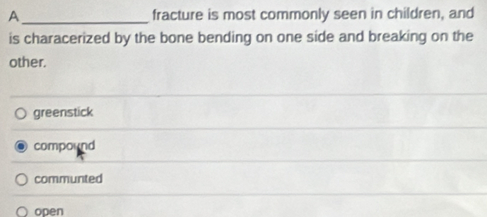 A_ fracture is most commonly seen in children, and
is characerized by the bone bending on one side and breaking on the
other.
greenstick
compound
communted
open