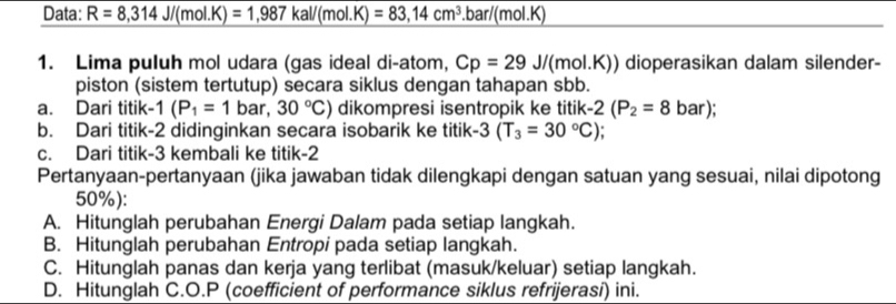 Data: R=8,314J/(mol.K)=1,987kal/(mol.K)=83,14cm^3. bar/(mol.K)
1. Lima puluh mol udara (gas ideal di-atom, Cp=29J/(mol.K)) dioperasikan dalam silender-
piston (sistem tertutup) secara siklus dengan tahapan sbb.
a. Dari titik · 1(P_1=1 B ar, 30°C) dikompresi isentropik ke titik -2(P_2=8 bar)
b. Dari titik -2 didinginkan secara isobarik ke titik -3(T_3=30°C).
c. Dari titik -3 kembali ke titik -2
Pertanyaan-pertanyaan (jika jawaban tidak dilengkapi dengan satuan yang sesuai, nilai dipotong
50%):
A. Hitunglah perubahan Energi Dalam pada setiap langkah.
B. Hitunglah perubahan Entropi pada setiap langkah.
C. Hitunglah panas dan kerja yang terlibat (masuk/keluar) setiap langkah.
D. Hitunglah C. O.P (coefficient of performance siklus refrijerasi) ini.