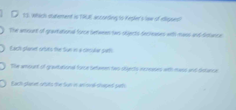 Which statement in TRUE according to Repler's (aw of ellipses?
The amount of gravitational force detween (wo objects decreases with mass and distance
Each planet ortitis the Sun in a circalar path
Te amount of gravitational force detween two objects increases with mass and distance
Each planet orsitic the Sun in an oval shaped gath