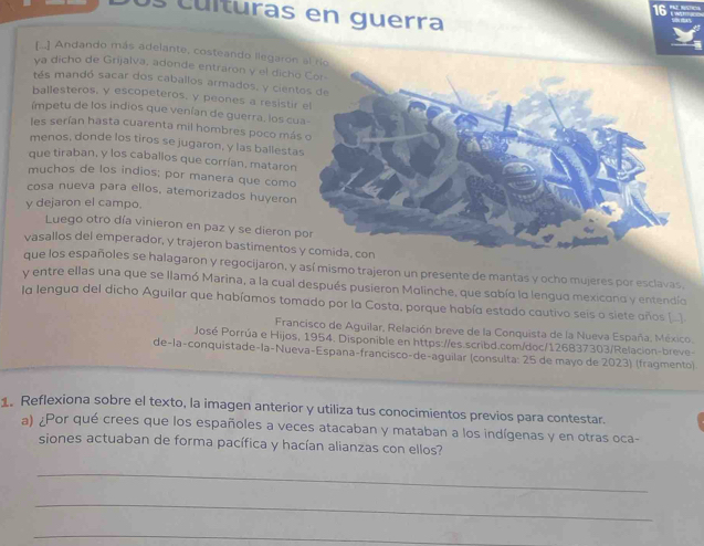 lturas en guerra
[.] Andando más adelante, costeando llegaron al ro
ya dicho de Grijalva, adonde entraron y el dich
tés mandó sacar dos caballos armados, y cien
ballesteros, y escopeteros, y peones a resisti
ímpetu de los indios que venían de guerra, los c
les serían hasta cuarenta mil hombres poco má
menos, donde los tiros se jugaron, y las ballest
que tiraban, y los caballos que corrían, mataro
muchos de los indios; por manera que como
cosa nueva para ellos, atemorizados huyeron
y dejaron el campo.
Luego otro día vinieron en paz y se dieron 
vasallos del emperador, y trajeron bastimentos
que los españoles se halagaron y regocijaron, y así mismo trajeron un presente de mantas y ocho mujeres por esclavas
y entre ellas una que se llamó Marina, a la cual después pusieron Molinche, que sobío lo lenguo mexicono y entendío
la lengua del dicho Aguilar que habíamos tomado por la Costa, porque había estado cautivo seis o siete años (.)
Francisco de Aguilar, Relación breve de la Conquista de la Nueva España. México.
José Porrúa e Hijos, 1954. Disponible en https://es.scribd.com/doc/126837303/Relacion-breve-
de-la-conquistade-la-Nueva-Espana-françisco-de-aguilar (consulta: 25 de mayo de 2023) (fragmento)
1. Reflexiona sobre el texto, la imagen anterior y utiliza tus conocimientos previos para contestar.
a) ¿Por qué crees que los españoles a veces atacaban y mataban a los indígenas y en otras oca-
siones actuaban de forma pacífica y hacían alianzas con ellos?
_
_
_