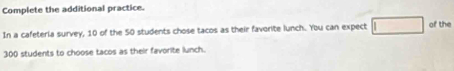 Complete the additional practice. 
In a cafeteria survey, 10 of the 50 students chose tacos as their favorite lunch. You can expect 
of the
300 students to choose tacos as their favorite lunch.