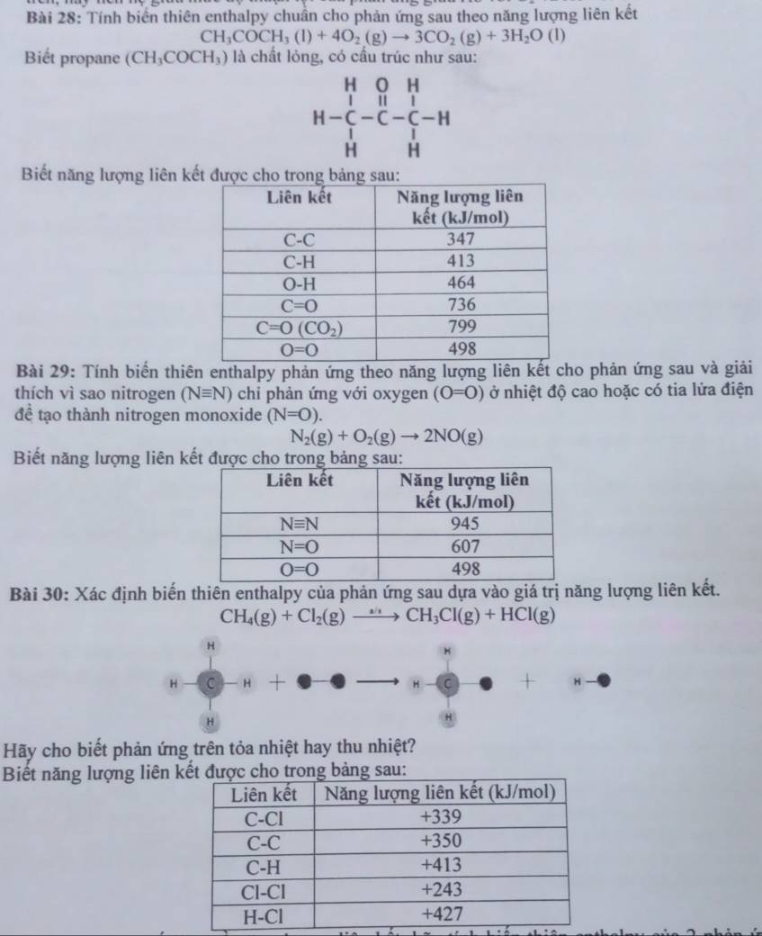 Tính biển thiên enthalpy chuẩn cho phản ứng sau theo năng lượng liên kết
CH_3COCH_3(l)+4O_2(g)to 3CO_2(g)+3H_2O(l)
Biết propane (CH_3COCH_3) là chất lỏng, có cầu trúc như sau:
beginarrayr H&O&H H-C&H&I H&Hendarray
Biết năng lượng liên kết được tron
Bài 29: Tính biến thiên enthalpy phản ứng theo năng lượng liên kết cho phản ứng sau và giải
thích vì sao nitrogen (Nequiv N) chi phản ứng với oxygen (O=O) ở nhiệt độ cao hoặc có tia lửa điện
đề tạo thành nitrogen monoxide (N=O).
N_2(g)+O_2(g)to 2NO(g)
Biết năng lượng liên kết được cho trong bảng sau:
Bài 30: Xác định biến thiên enthalpy của phản ứng sau dựa vào giá trị năng lượng liên kết.
CH_4(g)+Cl_2(g)to CH_3Cl(g)+HCl(g)
H
H-C-H - I · e-e to H- C + H
H
Hãy cho biết phản ứng trên tỏa nhiệt hay thu nhiệt?
Biết năng lượng liên ng sau: