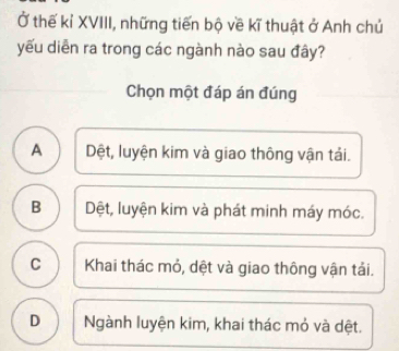 Ở thế kỉ XVIII, những tiến bộ về kĩ thuật ở Anh chủ
yếu diễn ra trong các ngành nào sau đây?
Chọn một đáp án đúng
A Dệt, luyện kim và giao thông vận tải.
B Dệt, luyện kim và phát minh máy móc.
C Khai thác mỏ, dệt và giao thông vận tải.
D Ngành luyện kim, khai thác mỏ và dệt.