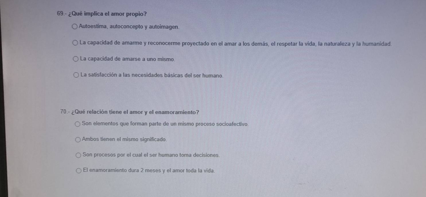 69.- ¿Qué implica el amor propio?
Autoestima, autoconcepto y autoimagen.
La capacidad de amarme y reconocerme proyectado en el amar a los demás, el respetar la vida, la naturaleza y la humanidad.
La capacidad de amarse a uno mismo.
La satisfacción a las necesidades básicas del ser humano.
70.- ¿Qué relación tiene el amor y el enamoramiento?
Son elementos que forman parte de un mismo proceso socioafectivo.
Ambos tienen el mismo significado.
Son procesos por el cual el ser humano toma decisiones.
El enamoramiento dura 2 meses y el amor toda la vida.