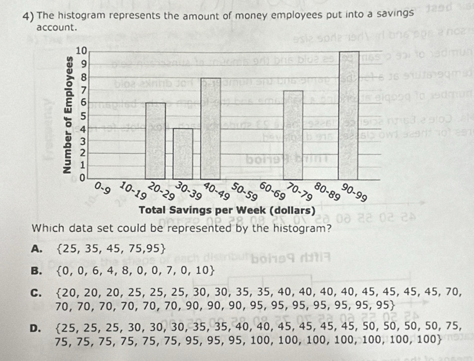 The histogram represents the amount of money employees put into a savings
account.
Which data set could be represented by the histogram?
A.  25,35,45,75,95
B.  0,0,6,4,8,0,0,7,0,10
C.  20,20,20,25,25,25,30,35,35,40,40,40,40,45,45,45,45,70,
70,70,70,70,70,70,90,90,90,95,95,95,95,95,95
D.  25,25,25,30,30,35,35,40,40,45,45,45,50, 50, 50, 50, / 5
75,75,75,75,75,95,95,95,100,100,100,100,100,100,100