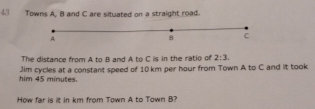 Towns A, B and C are situated on a straight road.
A
8 C
The distance from A to B and A to C is in the ratio of 2:3. 
him 45 minutes. Jim cycles at a constant speed of 10 km per hour from Town A to C and it took 
How far is it in km from Town A to Town B?