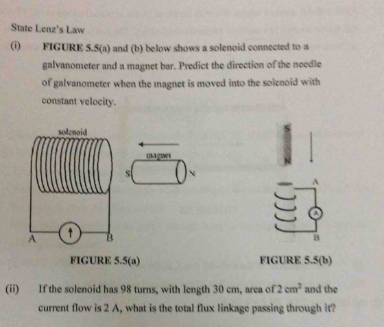 State Lenz's Law 
(i) FIGURE 5.5(a) and (b) below shows a solenoid connected to a 
galvanometer and a magnet bar. Predict the direction of the needle 
of galvanometer when the magnet is moved into the solenoid with 
constant velocity. 
magnet 
s N 
A 
B 
FIGURE 5.5(a) FIGURE 5.5(b) 
(ii) If the solenoid has 98 turns, with length 30 cm, area of 2cm^2 and the 
current flow is 2 A, what is the total flux linkage passing through it?