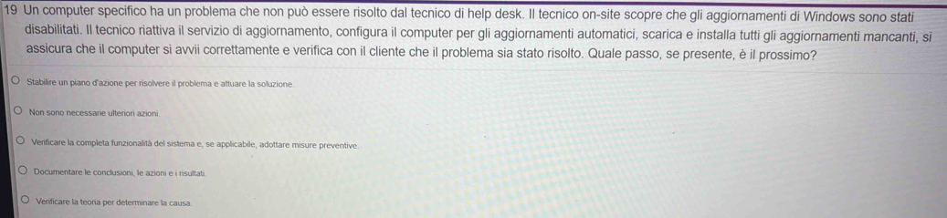 Un computer specifico ha un problema che non può essere risolto dal tecnico di help desk. Il tecnico on-site scopre che gli aggiornamenti di Windows sono stati
disabilitati. Il tecnico riattiva il servizio di aggiornamento, configura il computer per gli aggiornamenti automatici, scarica e installa tutti gli aggiornamenti mancanti, si
assicura che il computer si avvii correttamente e verifica con il cliente che il problema sia stato risolto. Quale passo, se presente, è il prossimo?
Stabilire un piano d'azione per risolvere il problema e attuare la soluzione.
Non sono necessarie ulteriori azioni
Verificare la completa funzionalità del sistema e, se applicabile, adottare misure preventive.
Documentare le conclusioni, le azioni e i risultati.
Verificare la teoria per determinare la causa