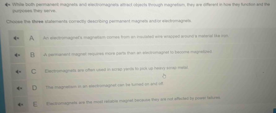 Whille both permanent magnets and electromagnets attract objects through magnetism, they are different in how they function and the
purposes they serve.
Choose the three statements correctly describing permanent magnets and/or electromagnets.
A An electromagnet's magnetism comes from an insulated wire wrapped around a material like iron.
B A permanent magnet requires more parts than an electromagnet to become magnetized.
C Electromagnets are often used in scrap yards to pick up heavy scrap metal.
D The magnetism in an electromagnet can be turned on and off.
E Electromagnets are the most reliable magnet because they are not affected by power failures.