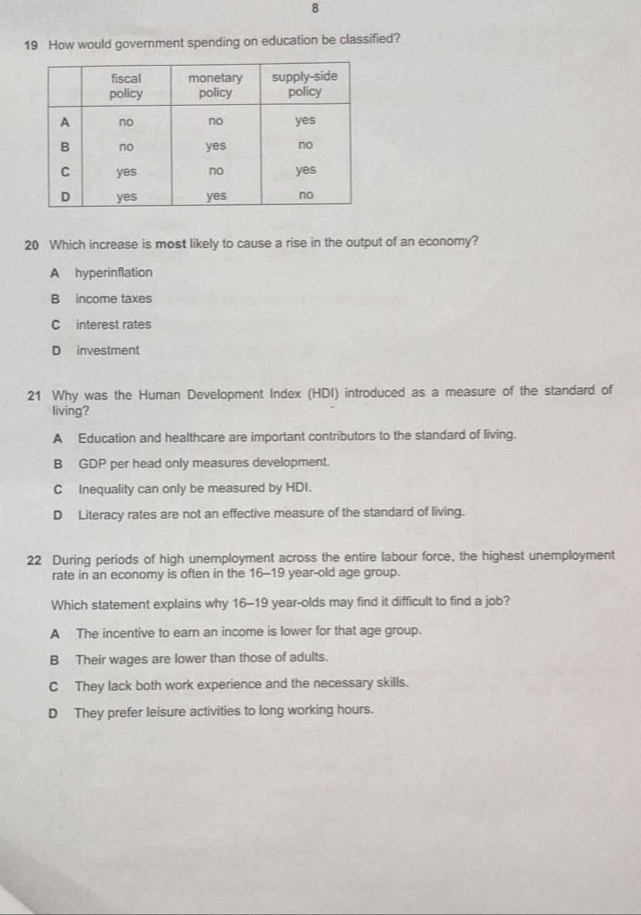 8
19 How would government spending on education be classified?
20 Which increase is most likely to cause a rise in the output of an economy?
A hyperinflation
B income taxes
C interest rates
D investment
21 Why was the Human Development Index (HDI) introduced as a measure of the standard of
living?
A Education and healthcare are important contributors to the standard of living.
B GDP per head only measures development.
C Inequality can only be measured by HDI.
D Literacy rates are not an effective measure of the standard of living.
22 During periods of high unemployment across the entire labour force, the highest unemployment
rate in an economy is often in the 16-19 year-old age group.
Which statement explains why 16-19 year -olds may find it difficult to find a job?
A The incentive to earn an income is lower for that age group.
B Their wages are lower than those of adults.
C They lack both work experience and the necessary skills.
D They prefer leisure activities to long working hours.