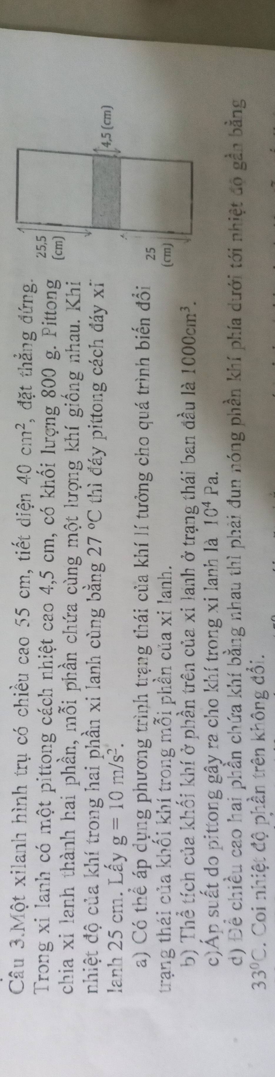 Câu 3.Một xilanh hình trụ có chiều cao 55 cm, tiết diện 40cm^2 *, đặt thẳng đứng. 
Trong xi lanh có một pittong cách nhiệt cao 4,5 cm, có khối lượng 800 g. Pittong 
chia xi lanh thành hai phần, mỗi phần chứa cùng một lượng khí giống nhau. Khi 
nhiệt độ của khí trong hai phần xi lanh cùng bằng 27°C thì đáy pittong cách đáy x
lanh 25 cm. Lấy g=10m/s^2. 
a) Có thể áp dụng phương trình trạng thái của khí lí tưởng cho quá trình biến đổi 
trạng thái của khối khí trong mỗi phần của xi lanh. 
b) Thể tích của khối khí ở phần trên của xi lanh ở trạng thái ban đầu là 1000cm^3. 
c)Áp suất do pittong gây ra cho khí trong xi lanh là 10^4Pa. 
d) Để chiều cao hai phần chứa khí bằng nhau thì phải đun nóng phần khí phía dưới tới nhiệt đo gần bằng
33°C. Coi nhiệt độ phần trên không đổi.