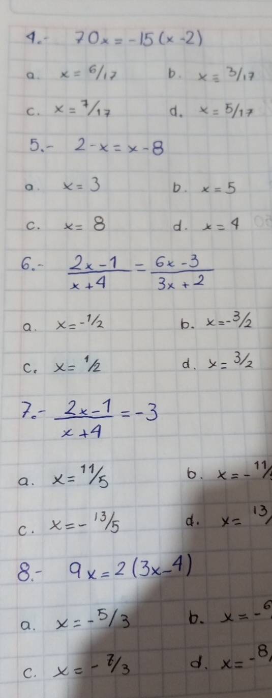 70x=-15(x-2)
a. x=6/17 b. xequiv 3/17
C. x=7/17 d. x=5/17
5. 2-x=x-8
a. x=3 D. x=5
C. x=8 d. x=4
6. -  (2x-1)/x+4 = (6x-3)/3x+2 
a. x=-1/2 b. x=-3/2
C. x=1/2 d. x=3/2
7.  (2x-1)/x+4 =-3
a. x=11/5
6. x=-11/
C. x=-frac 13
d. x=13/
8. 9x=2(3x-4)
a. x=-5/3
b. x=-^6
C. x=-7/3
d. x=-8