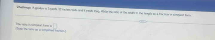 Challenge A garden is 3 yards 12 inches wide and 5 yards long. White the ratio of the width to the length as a fraction in simplest form. 
The rato in simplest form is □ 
(cype the rate as a simpitied fraction)