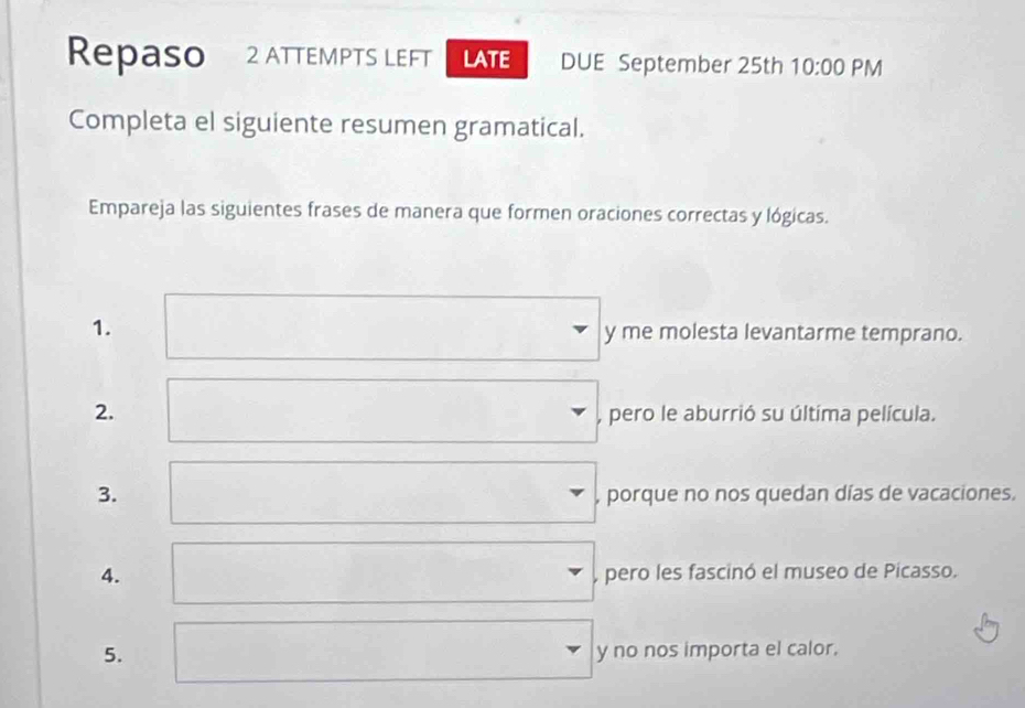 Repaso 2 ATTEMPTS LEFT LATE DUE September 25th 10:00 PM
Completa el siguiente resumen gramatical.
Empareja las siguientes frases de manera que formen oraciones correctas y lógicas.
1.
y me molesta levantarme temprano.
2.
, pero le aburrió su última película.
3. porque no nos quedan días de vacaciones.
4. pero les fascinó el museo de Picasso.
5. y no nos importa el calor.