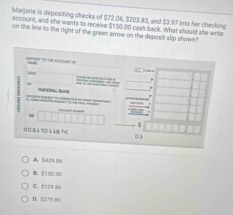 Marjorie is depositing checks of $72.06, $203.83, and $3.97 into her checking
account, and she wants to receive $150.00 cash back. What should she write
on the line to the right of the green arrow on the deposit slip shown?
DEPOBIT TO THE ACCOUNT OF
NAME CHB
DATE
PEAN BE G LACN EN d
EMOPERLY ENDORISED UE CNEA
-
SES TO LHET ADO ERMAL CONS
NATIONAL BANK
a Deposte Bumect to comction by proof depmitment I 
AS ITENS CRECITED BUBLECT TO THE FINAL PRYMENT.
ACICOUNT HLMSER
*
$
に B è ?0 à àB ?¤
03
A. $429.86
B. $150.00
C. $129.86
D. $279.86