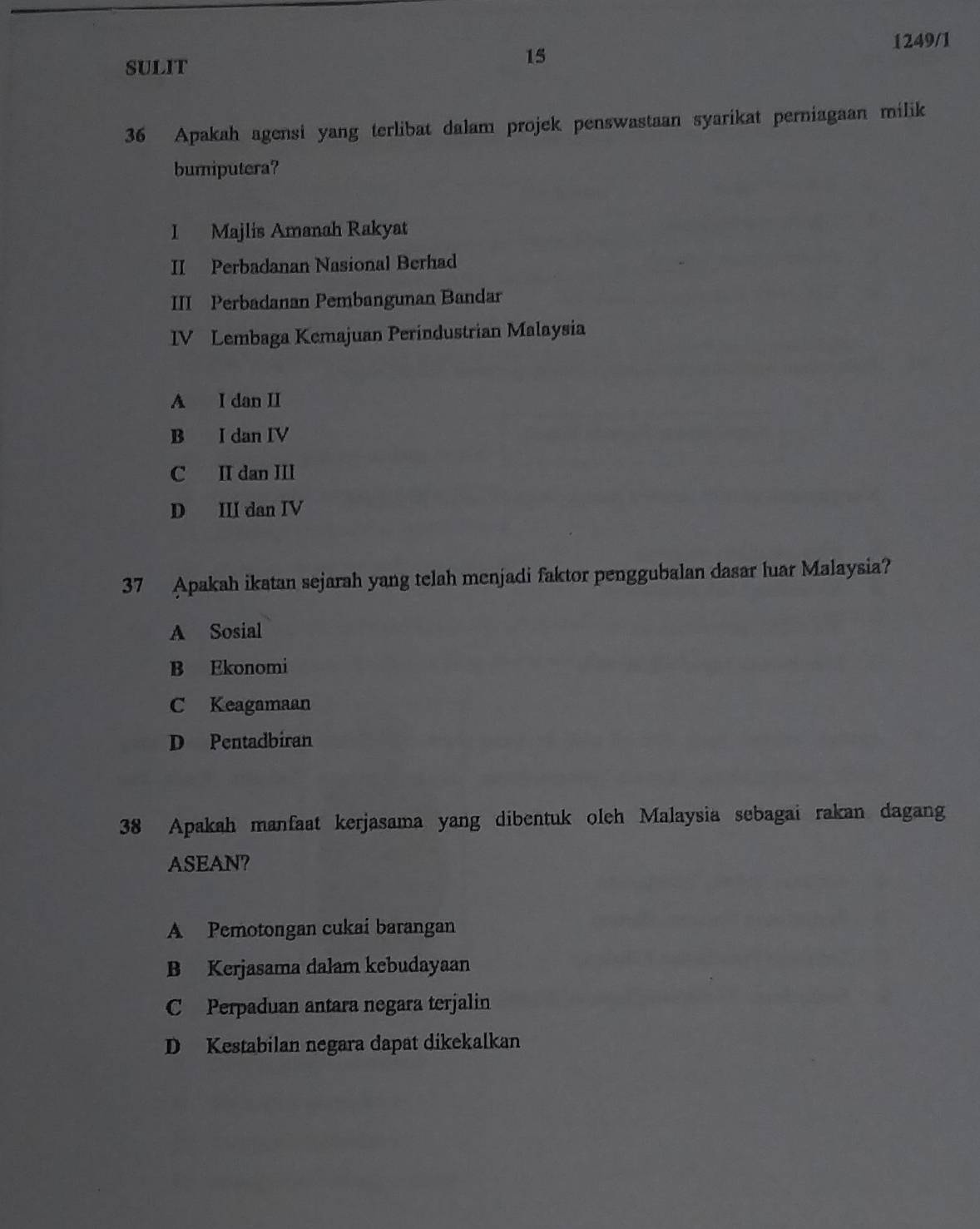 1249/1
sULIT
15
36 Apakah agensi yang terlibat dalam projek penswastaan syarikat perniagaan milik
bumiputera?
I Majlis Amanah Rakyat
II Perbadanan Nasional Berhad
III Perbadanan Pembangunan Bandar
IV Lembaga Kemajuan Perindustrian Malaysia
A I dan II
B I dan IV
C II dan III
D III dan IV
37 Apakah ikatan sejarah yang telah menjadi faktor penggubalan dasar luar Malaysia?
A Sosial
B Ekonomi
C Keagamaan
D Pentadbiran
38 Apakah manfaat kerjasama yang dibentuk oleh Malaysia sebagai rakan dagan
ASEAN?
A Pemotongan cukai barangan
B Kerjasama dalam kebudayaan
C Perpaduan antara negara terjalin
D Kestabilan negara dapat dikekalkan