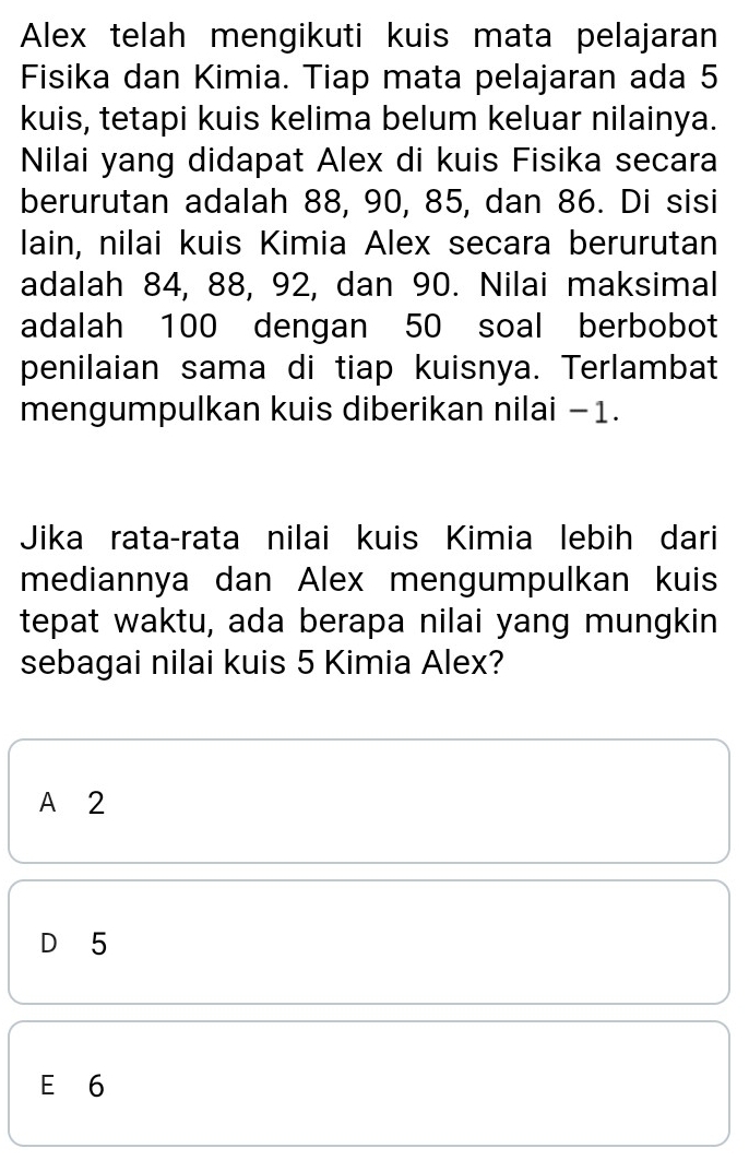 Alex telah mengikuti kuis mata pelajaran
Fisika dan Kimia. Tiap mata pelajaran ada 5
kuis, tetapi kuis kelima belum keluar nilainya.
Nilai yang didapat Alex di kuis Fisika secara
berurutan adalah 88, 90, 85, dan 86. Di sisi
lain, nilai kuis Kimia Alex secara berurutan
adalah 84, 88, 92, dan 90. Nilai maksimal
adalah 100 dengan 50 soal berbobot
penilaian sama di tiap kuisnya. Terlambat
mengumpulkan kuis diberikan nilai −1.
Jika rata-rata nilai kuis Kimia lebih dari
mediannya dan Alex mengumpulkan kuis
tepat waktu, ada berapa nilai yang mungkin
sebagai nilai kuis 5 Kimia Alex?
A 2
D 5
E 6