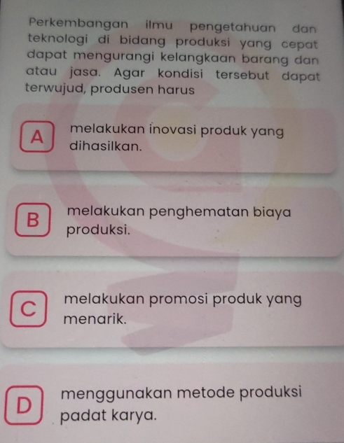 Perkembangan ilmu pengetahuan da
teknologi di bidang produksi yang cepat .
dapat mengurangi kelangkaan barang dan .
atau jasa. Agar kondisi tersebut dapat
terwujud, produsen harus
melakukan inovasi produk yan
A dihasilkan.
melakukan penghematan biaya 
B produksi.
melakukan promosi produk yang
C menarik.
menggunakan metode produksi
D padat karya.