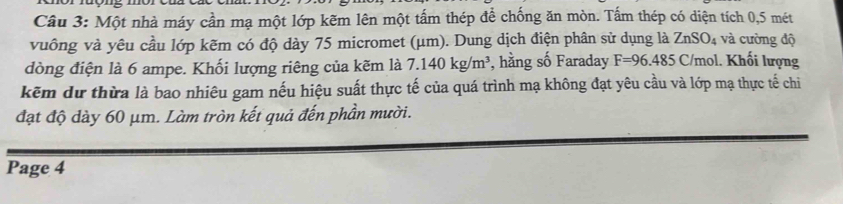 Một nhà máy cần mạ một lớp kẽm lên một tấm thép để chống ăn mòn. Tấm thép có diện tích 0,5 mét 
vuông và yêu cầu lớp kẽm có độ dày 75 micromet (μm). Dung dịch điện phân sử dụng là ZnSO_4 và cường độ 
đòng điện là 6 ampe. Khối lượng riêng của kẽm là 7.140kg/m^3 , hằng số Faraday F=96.485C C/mol. Khối lượng 
kẽm dự thừa là bao nhiêu gam nếu hiệu suất thực tế của quá trình mạ không đạt yêu cầu và lớp mạ thực tế chi 
đạt độ dày 60 μm. Làm tròn kết quả đến phần mười. 
Page 4