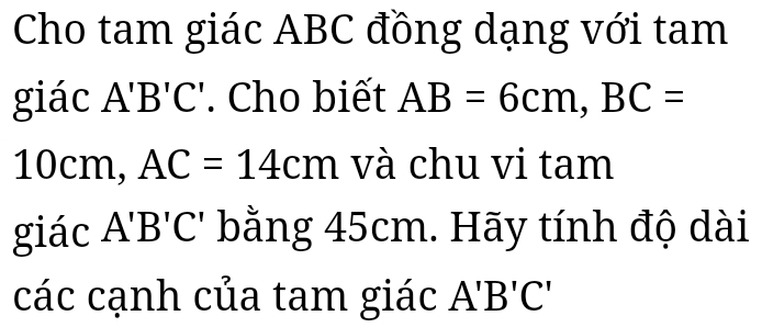 Cho tam giác ABC đồng dạng với tam 
giác A'B'C'. Cho biết AB=6cm, BC=
10cm, AC=14cm và chu vi tam 
giác A'B'C' bằng 45cm. Hãy tính độ dài 
các cạnh của tam giác A'B'C'