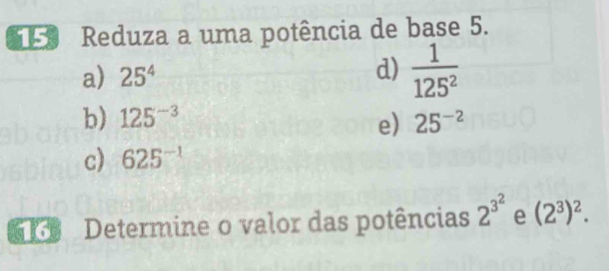 Reduza a uma potência de base 5. 
a) 25^4 d)  1/125^2 
b) 125^(-3) 25^(-2)
e) 
c) 625^(-1)
K Determine o valor das potências 2^(3^2) e (2^3)^2.