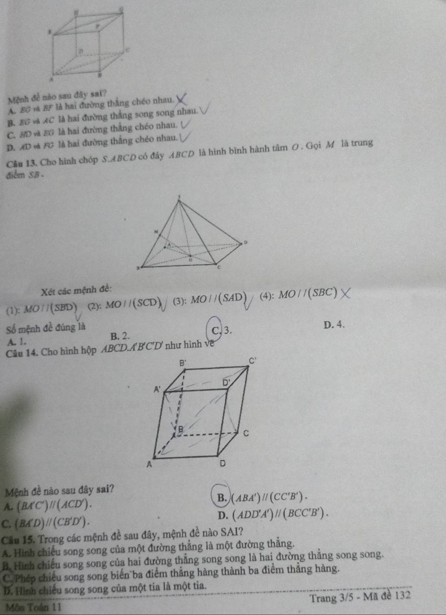 Mệnh đề nào sau đây sai?
A. EG + BF là hai đường thắng chéo nhau.
B. EG s AC là hai đường thẳng song song nhau.
C. BD và BG là hai đường thẳng chéo nhau.
D. AD và FG là hai đường thắng chéo nhau.
Cầu 13. Cho hình chóp S.ABCD có đáy ABCD là hình bình hành tâm O . Gọi M là trung
điểm SB .
Xét các mệnh đề:
(1): MO//(SBD) (2): MO//(SCD) (3): MO//(SAD) (4) : MO//(SBC)
Số mệnh đề đúng là D. 4.
B. 2. C, 3.
A. 1.
Câu 14. Cho hình hộp ABCD.A'B'C'D như hình về
Mệnh đề nào sau đây sai?
A. (BA'C')parallel (ACD').
B. (ABA')parallel (CC'B').
D. (ADD'A')parallel (BCC'B').
C. (BA'D)parallel (CB'D').
Cầu 15. Trong các mệnh đề sau đây, mệnh đề nào SAI?
A. Hình chiếu song song của một đường thẳng là một đường thẳng.
B. Hình chiếu song song của hai đường thẳng song song là hai đường thẳng song song.
C. Phép chiếu song song biến ba điểm thẳng hàng thành ba điểm thẳng hàng.
I. Hình chiếu song song của một tia là một tia.
Môn Toán 11 Trang 3/5 - Mã đề 132