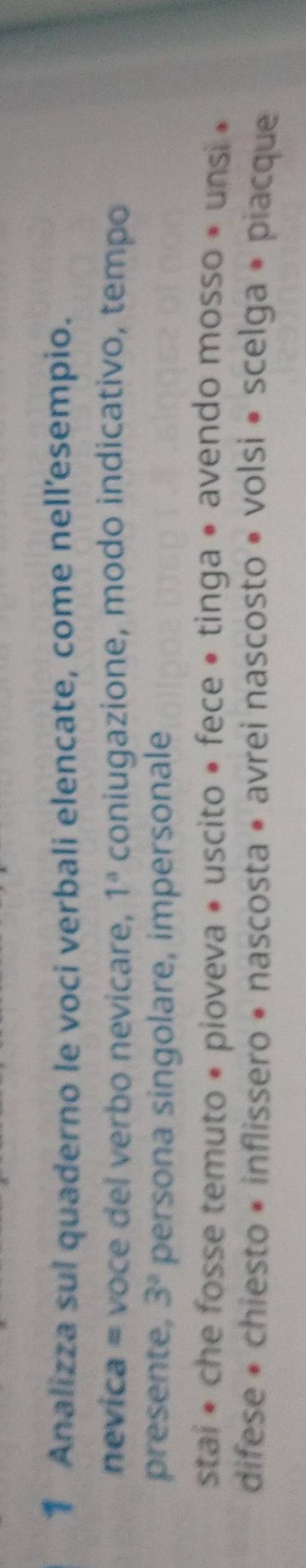 Analizza sul quaderno le voci verbali elencate, come nellesempio. 
nevica = voce del verbo nevicare, 1^a coniugazione, modo indicativo, tempo 
presente, 3° persona singolare, impersonale 
stai * che fosse temuto • pioveva • uscito • fece • tinga • avendo mosso * unsi » 
difese • chiesto • inflissero • nascosta • avrei nascosto • volsi • scelga • piacque