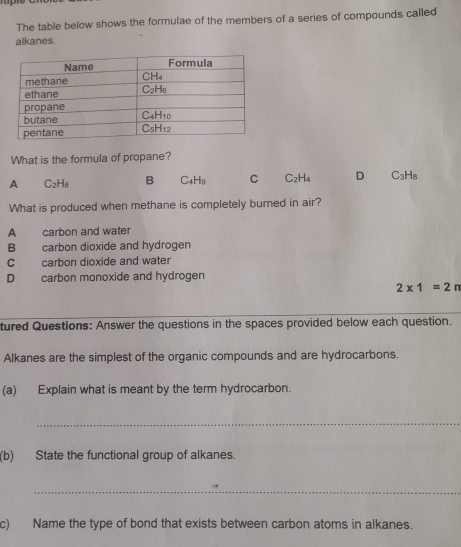 The table below shows the formulae of the members of a series of compounds called
alkanes.
What is the formula of propane?
A C_2H_8 B C_4H_9 C C_2H_4 D C_3H_8
What is produced when methane is completely burned in air?
A carbon and water
B carbon dioxide and hydrogen
C carbon dioxide and water
D carbon monoxide and hydrogen
2* 1=2n
tured Questions: Answer the questions in the spaces provided below each question.
Alkanes are the simplest of the organic compounds and are hydrocarbons.
(a) Explain what is meant by the term hydrocarbon.
_
(b) State the functional group of alkanes.
_
c) Name the type of bond that exists between carbon atoms in alkanes.